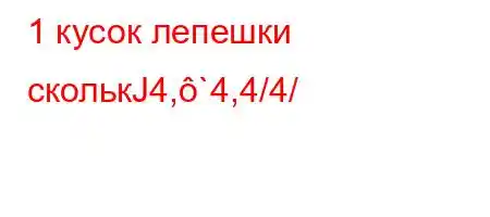 1 кусок лепешки сколькЈ4,`4,4/4/